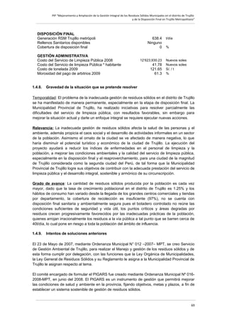 PIP “Mejoramiento y Ampliación de la Gestión Integral de los Residuos Sólidos Municipales en el distrito de Trujillo
y de la Disposición Final en Trujillo Metropolitano”

DISPOSICIÓN FINAL
Generación RSM Trujillo metrópoli
Rellenos Sanitarios disponibles
Cobertura de disposición final
GESTIÓN ADMINISTRATIVA
Costo del Servicio de Limpieza Pública 2008
Costo del Servicio de limpieza Pública * habitante
Costo de tonelada 2009
Morosidad del pago de arbitrios 2009
1.4.8.

638.4
Ninguno
0
12’623,930.23

41.78
121.65
61.3

t/día
%

Nuevos soles
Nuevos soles
S/. / t
%

Gravedad de la situación que se pretende resolver

Temporalidad: El problema de la inadecuada gestión de residuos sólidos en el distrito de Trujillo
se ha manifestado de manera permanente, especialmente en la etapa de disposición final. La
Municipalidad Provincial de Trujillo, ha realizado iniciativas para resolver parcialmente las
dificultades del servicio de limpieza pública, con resultados favorables, sin embargo para
mejorar la situación actual y darle un enfoque integral se requiere ejecutar nuevas acciones.
Relevancia: La inadecuada gestión de residuos sólidos afecta la salud de las personas y el
ambiente, además propicia el caos social y el desarrollo de actividades informales en un sector
de la población. Asimismo el ornato de la ciudad se ve afectado de manera negativa, lo que
haría disminuir el potencial turístico y económico de la ciudad de Trujillo. La ejecución del
proyecto ayudará a reducir los índices de enfermedades en el personal de limpieza y la
población, a mejorar las condiciones ambientales y la calidad del servicio de limpieza pública,
especialmente en la disposición final y el reaproverchamiento, para una ciudad de la magnitud
de Trujillo considerada como la segunda ciudad del Perú, de tal forma que la Municipalidad
Provincial de Trujillo logre sus objetivos de contribuir con la adecuada prestación del servicio de
limpieza pública y el desarrollo integral, sostenible y armónico de su circunscripción.
Grado de avance: La cantidad de residuos sólidos producida por la población es cada vez
mayor, dado que la tasa de crecimiento poblacional en el distrito de Trujillo es 1.25% y los
hábitos de consumo han variado desde la llegada de los grandes centros comerciales y tiendas
por departamento, la cobertura de recolección es insuficiente (97%), no se cuenta con
disposición final sanitaria y ambientalmente segura pues el botadero controlado no reúne las
condiciones suficientes de seguridad y vida útil, los puntos críticos y áreas degradas por
residuos crecen progresivamente favorecidos por las inadecuadas prácticas de la población,
quienes arrojan irracionalmente los residuos a la vía pública a tal punto que se barren cerca de
40t/día, lo cual pone en riesgo a toda la población del ámbito de influencia.
1.4.9.

Intentos de soluciones anteriores

El 23 de Mayo de 2007, mediante Ordenanza Municipal N° 012 –2007– MPT, se creo Servicio
de Gestión Ambiental de Trujillo, para realizar el Manejo y gestión de los residuos sólidos y de
esta forma cumplir por delegación, con las funciones que la Ley Orgánica de Municipalidades,
la Ley General de Residuos Sólidos y su Reglamento le asigna a la Municipalidad Provincial de
Trujillo le asignan respecto al tema.
El comité encargado de formular el PIGARS fue creado mediante Ordenanza Municipal Nº 0162008-MPT, en junio del 2008. El PIGARS es un instrumento de gestión que permitirá mejorar
las condiciones de salud y ambiente en la provincia, fijando objetivos, metas y plazos, a fin de
establecer un sistema sostenible de gestión de residuos sólidos.

69

 
