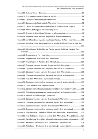 PIP “Mejoramiento y Ampliación de la Gestión Integral de los Residuos Sólidos Municipales en el distrito de Trujillo
y de la Disposición Final en Trujillo Metropolitano”

Cuadro 51. Balance Oferta – Demanda..............................................................................87
Cuadro 52. Principales metas del proyecto al año 10.........................................................88
Cuadro 53. Descripción de Acciones de la Alternativa 1.....................................................88
Cuadro 54. Descripción de Acciones de la Alternativa 2.....................................................90
Cuadro 55. Cálculo de requerimiento de vehículos en el horizonte del Proyecto..............92
Cuadro 56. Análisis de Riesgo de la localización y diseño ..................................................96
Cuadro 57. Criterios de Selección de Sitio para el relleno sanitario....................................96
Cuadro 58. Identificación de Impactos Negativos en la Etapa de Inversión........................98
Cuadro 59. Identificación de Impactos negativos en la etapa de Post – Inversión ..........100
Cuadro 60. Identificación de Medidas del Plan de Manejo Ambiental Etapa de Inversión
..................................................................................................................................102
Cuadro 61. Identificación de Medidas del Plan de Manejo Ambiental Etapa de Post
Inversión...................................................................................................................103
Cuadro 62. Cronograma de Pre – Inversión......................................................................106
Cuadro 63. Programación de Acciones de la Alternativa 1...............................................108
Cuadro 64. Programación de Acciones de la Alternativa 2...............................................109
Cuadro 65. Costos de Inversión a precios de mercado de la Alternativa 1.......................110
Cuadro 66. Costos de Post Inversión a precios de mercado de la Alternativa 1...............111
Cuadro 67. Costos de Inversión a precios de mercado de la Alternativa 2.......................111
Cuadro 68. Costos de Post Inversión a precios de mercado de la Alternativa 2...............111
Cuadro 69. Flujo de la Alternativa 1 a precios de mercado..............................................113
Cuadro 70. Costos de Post Inversión a precios de mercado de la Alternativa 2...............113
Cuadro 71. Costo del Servicio de Limpieza Pública...........................................................115
Cuadro 72. Costos incrementales a precios de mercado en las fases de inversión,..........116
Cuadro 73. Costos incrementales a precios de mercado en las fases de inversión,..........116
Cuadro 74. Factores de corrección para conversión ........................................................118
Cuadro 75. Costos de Inversión a precios de sociales de la Alternativa 1 .......................118
Cuadro 76. Costos de Post Inversión a precios de sociales de la Alternativa 1 ...............119
Cuadro 77. Costos de Inversión a precios de sociales de la Alternativa 2 .......................119
Cuadro 78. Costos de Post Inversión a precios de sociales de la Alternativa 2 ...............120
Cuadro 79. Flujo de Costos a precios de sociales de la Alternativa 1 (Nuevos Soles).......121
Cuadro 80. Flujo de Costos a precios de sociales de la Alternativa 2 (Nuevos Soles).......123
Cuadro 81. Cantidad total de residuos sólidos efectivamente tratados o dispuestos......125
Cuadro 82. Ratio Costo – Efectividad de la Alternativa 1 a precios sociales.....................126
Cuadro 83. Ratio Costo – Efectividad de la Alternativa 2 a precios sociales.....................127
7

 