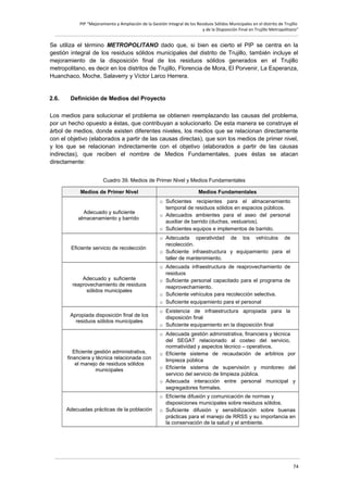 PIP “Mejoramiento y Ampliación de la Gestión Integral de los Residuos Sólidos Municipales en el distrito de Trujillo
y de la Disposición Final en Trujillo Metropolitano”

Se utiliza el término METROPOLITANO dado que, si bien es cierto el PIP se centra en la
gestión integral de los residuos sólidos municipales del distrito de Trujillo, también incluye el
mejoramiento de la disposición final de los residuos sólidos generados en el Trujillo
metropolitano, es decir en los distritos de Trujillo, Florencia de Mora, El Porvenir, La Esperanza,
Huanchaco, Moche, Salaverry y Víctor Larco Herrera.

2.6.

Definición de Medios del Proyecto

Los medios para solucionar el problema se obtienen reemplazando las causas del problema,
por un hecho opuesto a éstas, que contribuyan a solucionarlo. De esta manera se construye el
árbol de medios, donde existen diferentes niveles, los medios que se relacionan directamente
con el objetivo (elaborados a partir de las causas directas), que son los medios de primer nivel,
y los que se relacionan indirectamente con el objetivo (elaborados a partir de las causas
indirectas), que reciben el nombre de Medios Fundamentales, pues éstas se atacan
directamente:
Cuadro 39. Medios de Primer Nivel y Medios Fundamentales
Medios de Primer Nivel

Medios Fundamentales

Adecuado y suficiente
almacenamiento y barrido

o Suficientes recipientes para el almacenamiento
temporal de residuos sólidos en espacios públicos.
o Adecuados ambientes para el aseo del personal
auxiliar de barrido (duchas, vestuarios).
o Suficientes equipos e implementos de barrido.

Eficiente servicio de recolección

o Adecuada operatividad de los vehículos de
recolección.
o Suficiente infraestructura y equipamiento para el
taller de mantenimiento.

Adecuado y suficiente
reaprovechamiento de residuos
sólidos municipales

o Adecuada infraestructura de reaprovechamiento de
residuos
o Suficiente personal capacitado para el programa de
reaprovechamiento.
o Suficiente vehículos para recolección selectiva.
o Suficiente equipamiento para el personal

Apropiada disposición final de los
residuos sólidos municipales

o Existencia de infraestructura apropiada para la
disposición final
o Suficiente equipamiento en la disposición final

Eficiente gestión administrativa,
financiera y técnica relacionada con
el manejo de residuos sólidos
municipales

o Adecuada gestión administrativa, financiera y técnica
del SEGAT relacionado al costeo del servicio,
normatividad y aspectos técnico – operativos.
o Eficiente sistema de recaudación de arbitrios por
limpieza pública
o Eficiente sistema de supervisión y monitoreo del
servicio del servicio de limpieza pública.
o Adecuada interacción entre personal municipal y
segregadores formales.

Adecuadas prácticas de la población

o Eficiente difusión y comunicación de normas y
disposiciones municipales sobre residuos sólidos.
o Suficiente difusión y sensibilización sobre buenas
prácticas para el manejo de RRSS y su importancia en
la conservación de la salud y el ambiente.

74

 