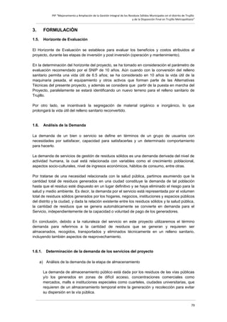PIP “Mejoramiento y Ampliación de la Gestión Integral de los Residuos Sólidos Municipales en el distrito de Trujillo
y de la Disposición Final en Trujillo Metropolitano”

3.

FORMULACIÓN

1.5.

Horizonte de Evaluación

El Horizonte de Evaluación se establece para evaluar los beneficios y costos atribuidos al
proyecto, durante las etapas de inversión y post inversión (operación y mantenimiento).
En la determinación del horizonte del proyecto, se ha tomado en consideración el parámetro de
evaluación recomendado por el SNIP de 10 años. Aún cuando con la conversión del relleno
sanitario permita una vida útil de 6.5 años; se ha considerado en 10 años la vida útil de la
maquinaria pesada, el equipamiento y otros activos que forman parte de las Alternativas
Técnicas del presente proyecto, y además se considera que partir de la puesta en marcha del
Proyecto, paralelamente se estará identificando un nuevo terreno para el relleno sanitario de
Trujillo.
Por otro lado, se incentivará la segregación de material orgánico e inorgánico, lo que
prolongará la vida útil del relleno sanitario reconvertido.

1.6.

Análisis de la Demanda

La demanda de un bien o servicio se define en términos de un grupo de usuarios con
necesidades por satisfacer, capacidad para satisfacerlas y un determinado comportamiento
para hacerlo.
La demanda de servicios de gestión de residuos sólidos es una demanda derivada del nivel de
actividad humana, la cual está relacionada con variables como el crecimiento poblacional,
aspectos socio-culturales, nivel de ingresos económicos, hábitos de consumo, entre otras.
Por tratarse de una necesidad relacionada con la salud pública, partimos asumiendo que la
cantidad total de residuos generados en una ciudad constituye la demanda de tal población
hasta que el residuo esté dispuesto en un lugar definitivo y se haya eliminado el riesgo para la
salud y medio ambiente. Es decir, la demanda por el servicio está representada por el volumen
total de residuos sólidos generados por los hogares, negocios, instituciones y espacios públicos
del distrito y la ciudad, y dada la relación existente entre los residuos sólidos y la salud pública,
la cantidad de residuos que se genera automáticamente se convierte en demanda para el
Servicio, independientemente de la capacidad o voluntad de pago de los generadores.
En conclusión, debido a la naturaleza del servicio en este proyecto utilizaremos el término
demanda para referirnos a la cantidad de residuos que se generan y requieren ser
almacenados, recogidos, transportados y eliminados técnicamente en un relleno sanitario,
incluyendo también aspectos de reaprovechamiento.

1.6.1.

Determinación de la demanda de los servicios del proyecto

a) Análisis de la demanda de la etapa de almacenamiento
La demanda de almacenamiento público está dada por los residuos de las vías públicas
y/o los generados en zonas de difícil acceso, concentraciones comerciales como
mercados, malls e instituciones especiales como cuarteles, ciudades universitarias, que
requieren de un almacenamiento temporal entre la generación y recolección para evitar
su dispersión en la vía pública.
79

 