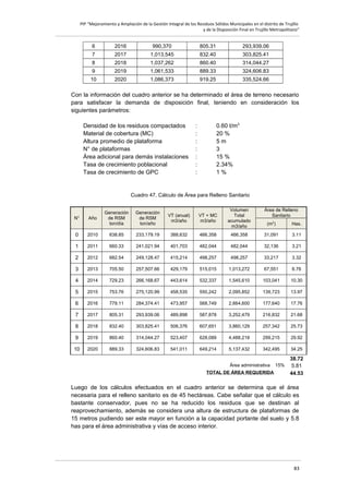 PIP “Mejoramiento y Ampliación de la Gestión Integral de los Residuos Sólidos Municipales en el distrito de Trujillo
y de la Disposición Final en Trujillo Metropolitano”

6

2016

990,370

805.31

293,939.06

7

2017

1,013,545

832.40

303,825.41

8

2018

1,037,262

860.40

314,044.27

9

2019

1,061,533

889.33

324,606.83

10

2020

1,086,373

919.25

335,524.66

Con la información del cuadro anterior se ha determinado el área de terreno necesario
para satisfacer la demanda de disposición final, teniendo en consideración los
siguientes parámetros:
Densidad de los residuos compactados
Material de cobertura (MC)
Altura promedio de plataforma
N° de plataformas
Área adicional para demás instalaciones
Tasa de crecimiento poblacional
Tasa de crecimiento de GPC

:
:
:
:
:
:
:

0.60 t/m3
20 %
5m
3
15 %
2.34%
1%

Cuadro 47. Cálculo de Área para Relleno Sanitario

N°

Año

Generación
de RSM
ton/día

Generación
de RSM
ton/año

VT (anual)
m3/año

VT + MC
m3/año

Volumen
Total
acumulado
m3/año

Área de Relleno
Sanitario
(m2)

Has.

0

2010

638.85

233,179.19

388,632

466,358

466,358

31,091

3.11

1

2011

660.33

241,021.94

401,703

482,044

482,044

32,136

3.21

2

2012

682.54

249,128.47

415,214

498,257

498,257

33,217

3.32

3

2013

705.50

257,507.66

429,179

515,015

1,013,272

67,551

6.76

4

2014

729.23

266,168.67

443,614

532,337

1,545,610

103,041

10.30

5

2015

753.76

275,120.99

458,535

550,242

2,095,852

139,723

13.97

6

2016

779.11

284,374.41

473,957

568,749

2,664,600

177,640

17.76

7

2017

805.31

293,939.06

489,898

587,878

3,252,479

216,832

21.68

8

2018

832.40

303,825.41

506,376

607,651

3,860,129

257,342

25.73

9

2019

860.40

314,044.27

523,407

628,089

4,488,218

299,215

29.92

10

2020

889.33

324,606.83

541,011

649,214

5,137,432

342,495

34.25

Área administrativa
TOTAL DE ÁREA REQUERIDA

15%

38.72
5.81
44.53

Luego de los cálculos efectuados en el cuadro anterior se determina que el área
necesaria para el relleno sanitario es de 45 hectáreas. Cabe señalar que el cálculo es
bastante conservador, pues no se ha reducido los residuos que se destinan al
reaprovechamiento, además se considera una altura de estructura de plataformas de
15 metros pudiendo ser este mayor en función a la capacidad portante del suelo y 5.8
has para el área administrativa y vías de acceso interior.

83

 