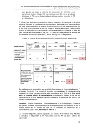PIP “Mejoramiento y Ampliación de la Gestión Integral de los Residuos Sólidos Municipales en el distrito de Trujillo
y de la Disposición Final en Trujillo Metropolitano”

con gancho de carga y sistema de contención de lixiviados, peso
aproximado de tolva hasta 5,500 kg, ancho de hasta 2.5 metros y radio de
giro hasta de 7.6 metros. Capacidad estimada de residuos húmedos de 7.5
a 8.5 toneladas.
El número de vehículos considerados está en relación a la demanda y al déficit
existente. También se considera que por mejoras en las instalaciones y equipamiento
del Taller de Mantenimiento, la vida útil de las compactadoras que serán adquiridas en
el año 0 se prolongue hasta el final del Proyecto; además se toma en cuenta que la
vida útil de las compactadoras existentes, adquiridas en el año 2008 es de 10 años, es
decir hasta el año 7 del Proyecto o el 2017. A continuación se presenta el análisis del
requerimiento de vehículos en el Año 0, Año 1, Año 7 y Año 10 del proyecto.
Cuadro 55. Cálculo de requerimiento de vehículos en el horizonte del Proyecto
AÑO 0
Requerimiento

Capacidad
de Carga
Promedio
(t)

Cantidad
Unidades
Operativas

AÑO 1
No.
Vueltas
/ día

DEMANDA (t/día)
Compactadoras
Existentes
International 15m3
Compactadoras
Requeridas

Oferta

Déficit

AÑO 7
Unidades
Requerida
s

303.39
12.7

7

1.5

7.0

0

4

Requerimiento

Cantidad
Unidades
Operativas

133.35

0
170.04

Unidades
Requeridas

133.35

6

0
213.63

8

AÑO 10
No.
Vueltas
/ día

DEMANDA (t/día)
Compactadoras
Existentes
International 15m3
Compactadoras
Requeridas
10m3

Déficit

346.98

AÑO 7
Capacidad
de Carga
Promedio
(t)

Oferta

Oferta

Déficit

Unidades
Requeridas

371.07
12.7

0

1.5

7.0

8

4

0
224.00

147.07

5

Del análisis anterior se concluye que, en el año 1 se requiere de 6 compactadoras de 7
toneladas. En el año 7 se requiere 8 de estas compactadoras. Si consideramos la
necesidad de contar con vehículos de retén, equivalente a un 20% de la flota, en el
año 1 se requiere adquirir 8 compactadoras, que realizarán 4 viajes al día, que en
combinación de la flota existente permitirá abastecer la demanda del servicio de
recolección hasta el año 7.
En el año 7, la flota existente de 7 compactadoras de 15 m 3 que realizan 1.5 viajes al
día quedará obsoleta, y considerando que las compactadoras adquiridas en el año 0
estarán dentro de su periodo de vida útil, se considera la adquisición de 5
compactadoras y de 1 retén, haciendo un total de 6.
Los vehículos adquiridos, estarán equipados con sistema de monitoreo GPS. Además
se considera la adquisición de 01 motocicleta lineal de 200 cc, para labores de
supervisión.
92

 
