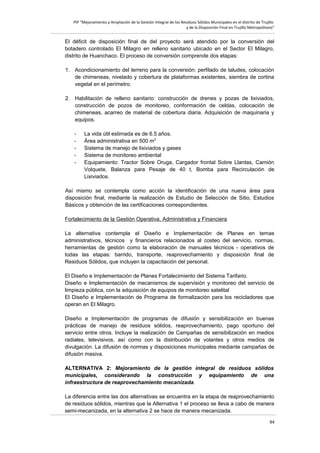 PIP “Mejoramiento y Ampliación de la Gestión Integral de los Residuos Sólidos Municipales en el distrito de Trujillo
y de la Disposición Final en Trujillo Metropolitano”

El déficit de disposición final de del proyecto será atendido por la conversión del
botadero controlado El Milagro en relleno sanitario ubicado en el Sector El Milagro,
distrito de Huanchaco. El proceso de conversión comprende dos etapas:
1. Acondicionamiento del terreno para la conversión: perfilado de taludes, colocación
de chimeneas, nivelado y cobertura de plataformas existentes, siembra de cortina
vegetal en el perímetro.
2. Habilitación de relleno sanitario: construcción de drenes y pozas de lixiviados,
construcción de pozos de monitoreo, conformación de celdas, colocación de
chimeneas, acarreo de material de cobertura diaria. Adquisición de maquinaria y
equipos.
-

La vida útil estimada es de 6.5 años.
Área administrativa en 500 m2
Sistema de manejo de lixiviados y gases
Sistema de monitoreo ambiental
Equipamiento: Tractor Sobre Oruga, Cargador frontal Sobre Llantas, Camión
Volquete, Balanza para Pesaje de 40 t, Bomba para Recirculación de
Lixiviados.

Así mismo se contempla como acción la identificación de una nueva área para
disposición final, mediante la realización de Estudio de Selección de Sitio, Estudios
Básicos y obtención de las certificaciones correspondientes.
Fortalecimiento de la Gestión Operativa, Administrativa y Financiera
La alternativa contempla el Diseño e Implementación de Planes en temas
administrativos, técnicos y financieros relacionados al costeo del servicio, normas,
herramientas de gestión como la elaboración de manuales técnicos - operativos de
todas las etapas: barrido, transporte, reaprovechamiento y disposición final de
Residuos Sólidos, que incluyen la capacitación del personal.
El Diseño e Implementación de Planes Fortalecimiento del Sistema Tarifario.
Diseño e Implementación de mecanismos de supervisión y monitoreo del servicio de
limpieza pública, con la adquisición de equipos de monitoreo satelital
El Diseño e Implementación de Programa de formalización para los recicladores que
operan en El Milagro.
Diseño e Implementación de programas de difusión y sensibilización en buenas
prácticas de manejo de residuos sólidos, reaprovechamiento, pago oportuno del
servicio entre otros. Incluye la realización de Campañas de sensibilización en medios
radiales, televisivos, así como con la distribución de volantes y otros medios de
divulgación. La difusión de normas y disposiciones municipales mediante campañas de
difusión masiva.
ALTERNATIVA 2: Mejoramiento de la gestión integral de residuos sólidos
municipales, considerando la construcción y equipamiento de una
infraestructura de reaprovechamiento mecanizada.
La diferencia entre las dos alternativas se encuentra en la etapa de reaprovechamiento
de residuos sólidos, mientras que la Alternativa 1 el proceso se lleva a cabo de manera
semi-mecanizada, en la alternativa 2 se hace de manera mecanizada.
94

 