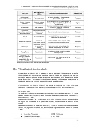 PIP “Mejoramiento y Ampliación de la Gestión Integral de los Residuos Sólidos Municipales en el distrito de Trujillo
y de la Disposición Final en Trujillo Metropolitano”

CRITERIO

RECOMENDADO
DIGESA

DESCRIPCION DE EL MILAGRO

CALIFICATIVO

Disponibilidad y
propiedad del terreno

Terreno saneado

El terreno pertenece a la Municipalidad
Provincial de Trujillo

Favorable

Centros Poblados
Cercanos

Distancia mayor a
1,000 metros

Accesibilidad

Vías existentes

Condiciones
topográficas, geológicas
e hidrogeológicas

Pendiente moderada
Suelos areno
arcillosos

Pendiente moderada, suelos arenosos

Favorable

Vida útil

Superior a 5 años

La vida útil del área con un diseño de
Plataformas es de 6.5 años.

Favorable

Material de cobertura

Material de
cobertura en la zona

Existe material de cobertura diaria en los
alrededores de buenas características

Favorable

Climatología

Dirección de vientos
de la ciudad al
relleno
Escasa precipitación

La dirección es de la ciudad al predio,
además está protegido por un cerro.

Favorable

Flora y Fauna

No afectación

No afectación. No se encuentra en área
natural protegida.

Favorable

Afectación a los
Recursos Naturales,
Patrimonio
Arqueológico, fuera de
zona vulnerable

No afectación

Cuenta con el Visto Bueno del INC de La
Libertad.

Favorable

Se encuentra ubicado a 0.8 km del penal de
Varones y Mujeres de El Milagro. Existe una
barrera natural
Cuenta con vía de acceso afirmada desde la
C. Trujillo – El Milagro en condiciones
aceptables

Regular

Favorable

Fuente: Reglamento de la Ley General de Residuos

1.8.6.

Vulnerabilidad ante desastres naturales
Para el área en Estudio (BC El Milagro), y por su ubicación, históricamente no se ha
visto afectada por movimientos sísmicos, mucho menos por tsunamis ya que se
encuentra alejado del mar, antes tienen que ser afectadas otras áreas como Víctor
Larco, Huanchaco. Lo que se podría pensar en posibles inundaciones, sin embargo el
fenómeno del niño de 1998 las aguas discurrieron lejos de la zona.
A continuación un extracto obtenido del Mapa de Peligros de Trujillo que hace
referencia a las inundaciones donde no contempla afectación a la zona en estudio.
INUNDACIONES
Se tiene conocimiento de desastres ocasionados por inundaciones desde 1 925, cuyos
efectos pueden ser comparados a los ocurridos durante la presencia del Fenómeno El
Niño de 1 997 – 1 998.
El evento ocurrido en 1 983 causó daños en la sierra y también provocó el desborde de
las aguas del río Moche en la parte alta (Poroto), interrumpiendo el tránsito a ese
distrito.
Durante la ocurrencia de las lluvias de 1 997 y 1 998, se vio afectada la infraestructura
urbana, vial, agrícola, educativa, etc., teniéndose el siguiente reporte al mes de Abril de
1 998:
•
•

Viviendas Afectadas
Población Damnificada

2682 Unidades
14 651 Hab.
97

 