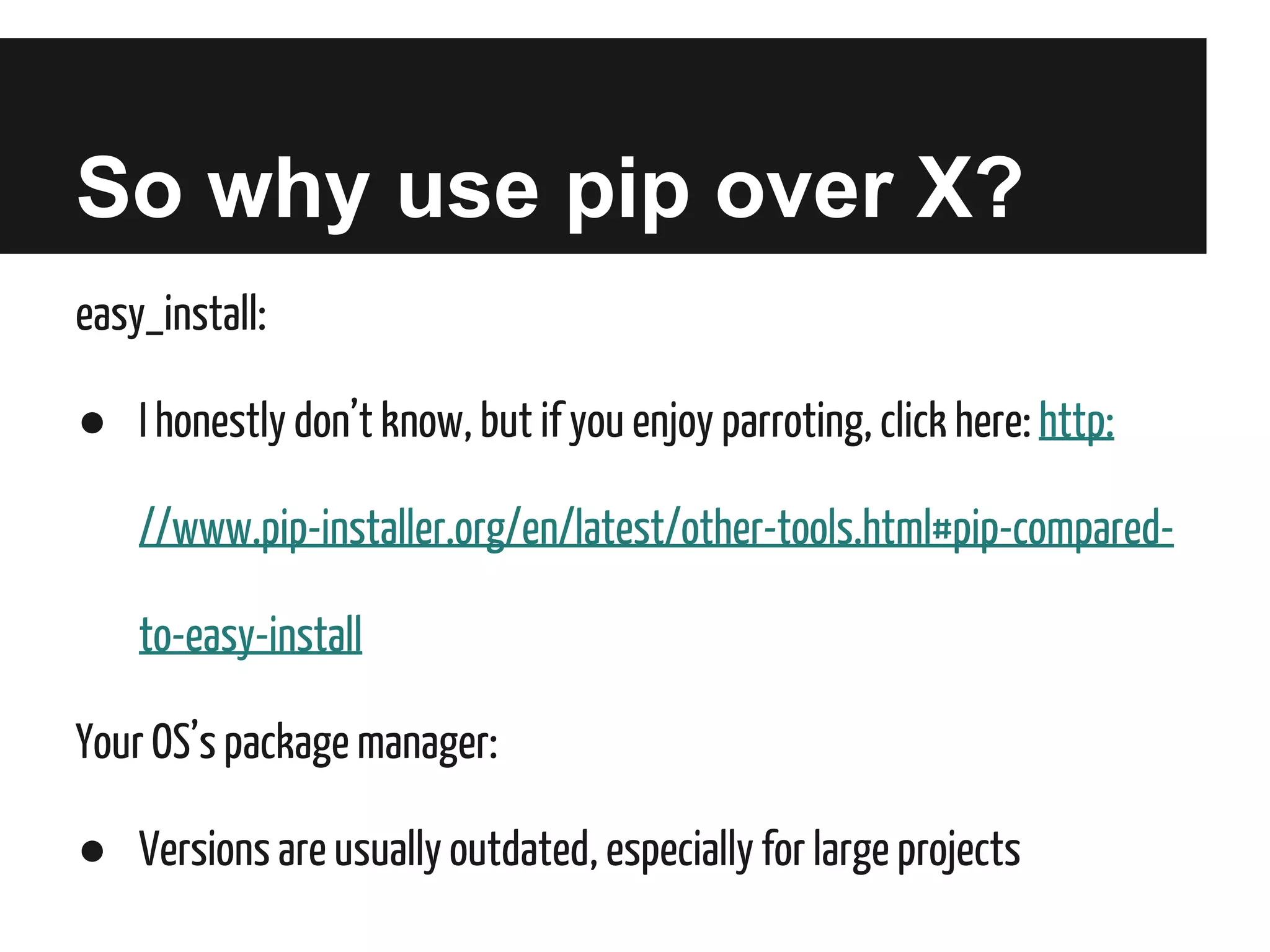 So why use pip over X?
easy_install:
● I honestly don’t know, but if you enjoy parroting, click here: http:
//www.pip-installer.org/en/latest/other-tools.html#pip-comparedto-easy-install
Your OS’s package manager:
● Versions are usually outdated, especially for large projects

 