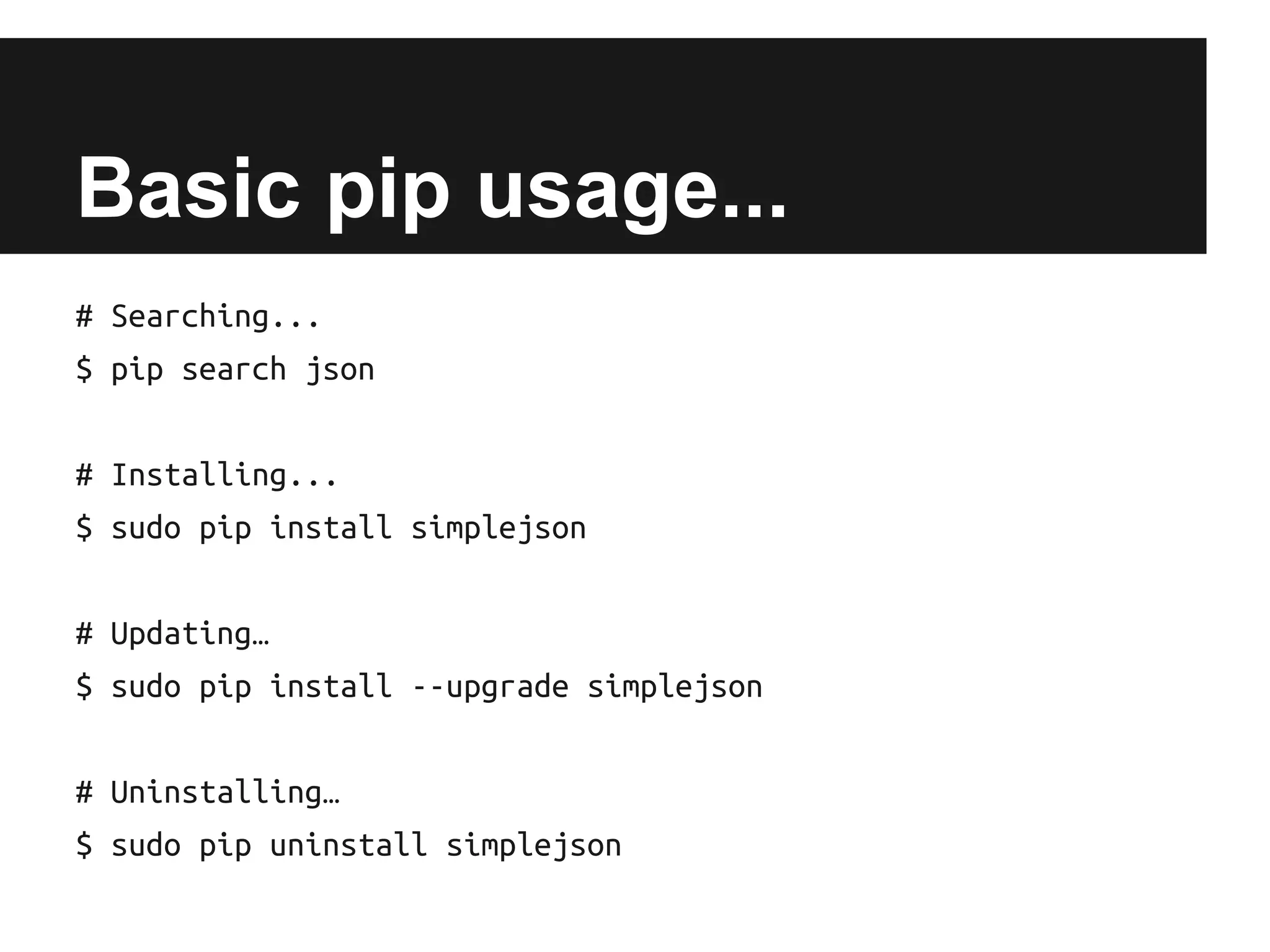 Basic pip usage...
# Searching...
$ pip search json
# Installing...
$ sudo pip install simplejson
# Updating…
$ sudo pip install --upgrade simplejson
# Uninstalling…
$ sudo pip uninstall simplejson

 