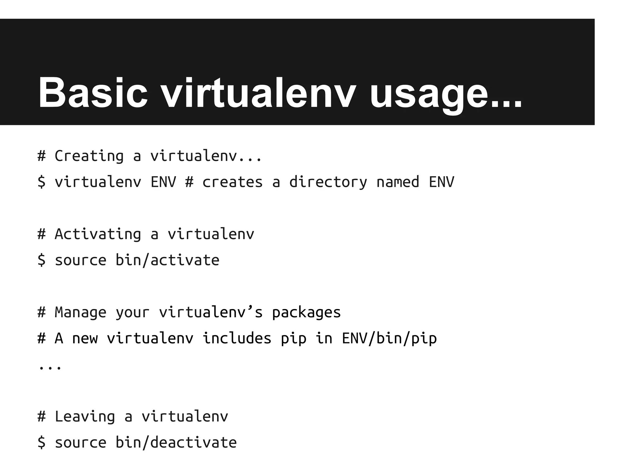 Basic virtualenv usage...
# Creating a virtualenv...
$ virtualenv ENV # creates a directory named ENV
# Activating a virtualenv
$ source bin/activate
# Manage your virtualenv’s packages
# A new virtualenv includes pip in ENV/bin/pip
...
# Leaving a virtualenv
$ source bin/deactivate

 