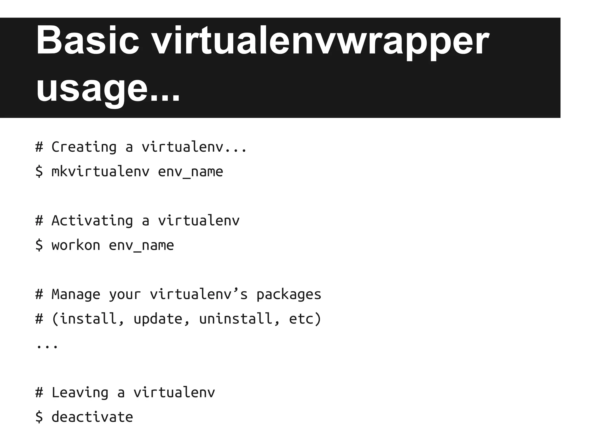 Basic virtualenvwrapper
usage...
# Creating a virtualenv...
$ mkvirtualenv env_name
# Activating a virtualenv
$ workon env_name
# Manage your virtualenv’s packages
# (install, update, uninstall, etc)
...
# Leaving a virtualenv
$ deactivate

 