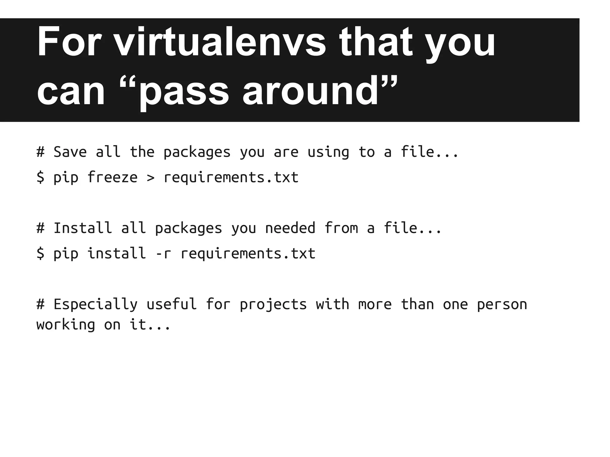 For virtualenvs that you
can “pass around”
# Save all the packages you are using to a file...
$ pip freeze > requirements.txt
# Install all packages you needed from a file...
$ pip install -r requirements.txt
# Especially useful for projects with more than one person
working on it...

 