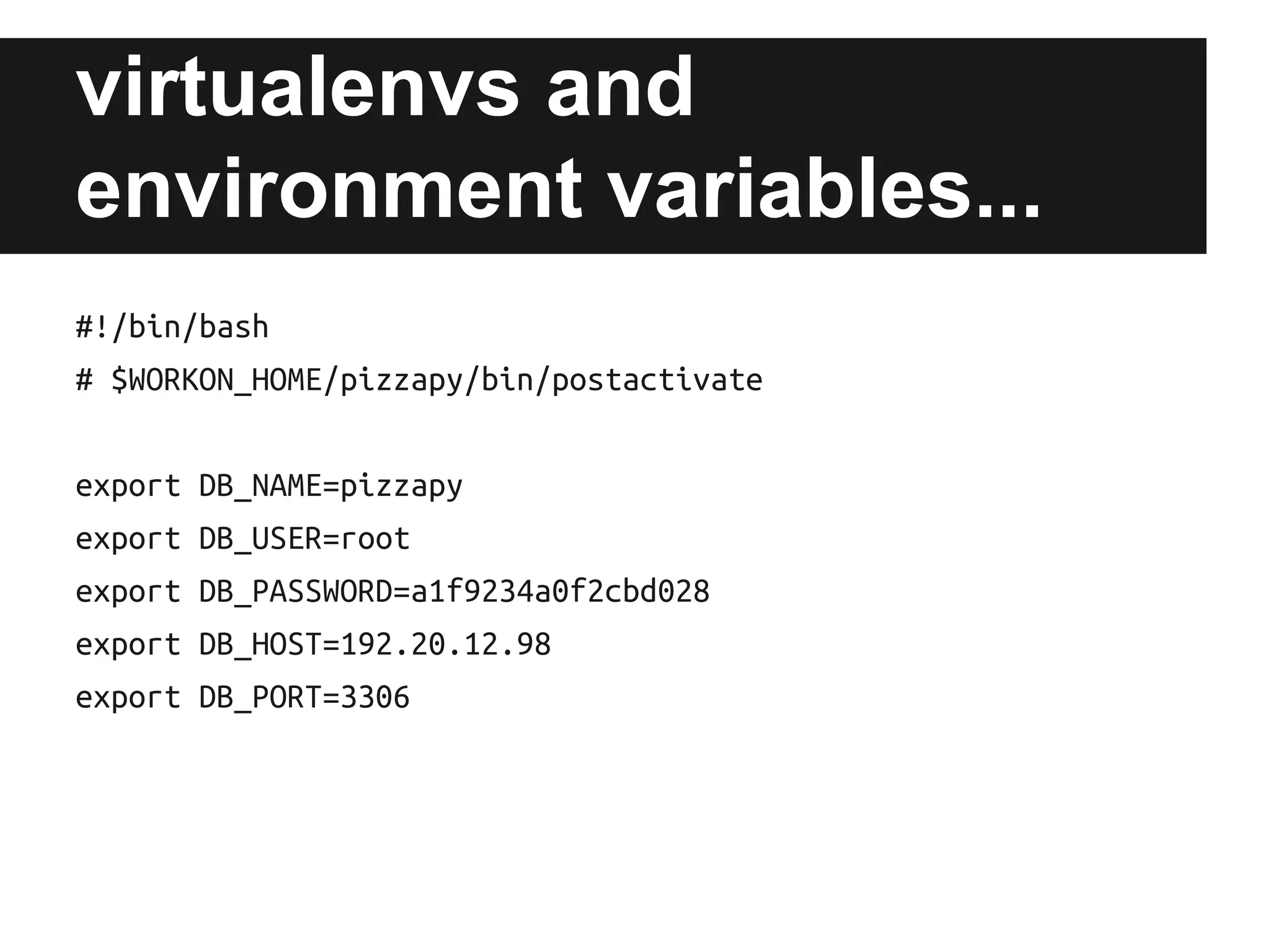 virtualenvs and
environment variables...
#!/bin/bash
# $WORKON_HOME/pizzapy/bin/postactivate
export DB_NAME=pizzapy
export DB_USER=root
export DB_PASSWORD=a1f9234a0f2cbd028
export DB_HOST=192.20.12.98
export DB_PORT=3306

 