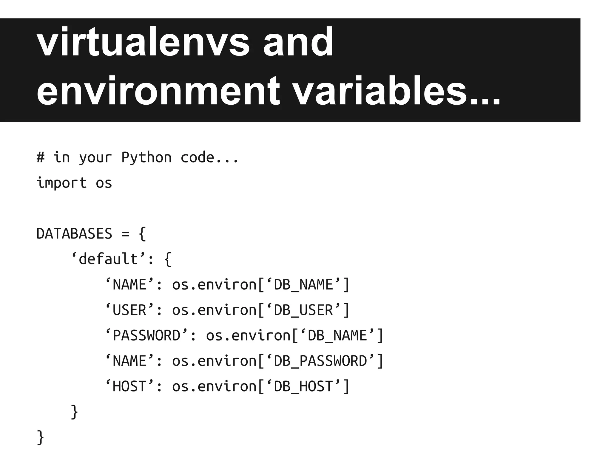 virtualenvs and
environment variables...
# in your Python code...
import os
DATABASES = {
‘default’: {
‘NAME’: os.environ[‘DB_NAME’]
‘USER’: os.environ[‘DB_USER’]
‘PASSWORD’: os.environ[‘DB_NAME’]
‘NAME’: os.environ[‘DB_PASSWORD’]
‘HOST’: os.environ[‘DB_HOST’]
}
}

 