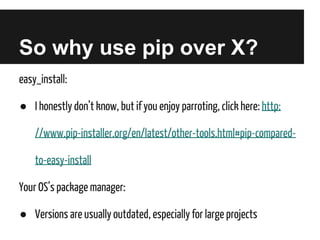 So why use pip over X?
easy_install:
● I honestly don’t know, but if you enjoy parroting, click here: http:
//www.pip-installer.org/en/latest/other-tools.html#pip-comparedto-easy-install
Your OS’s package manager:
● Versions are usually outdated, especially for large projects

 