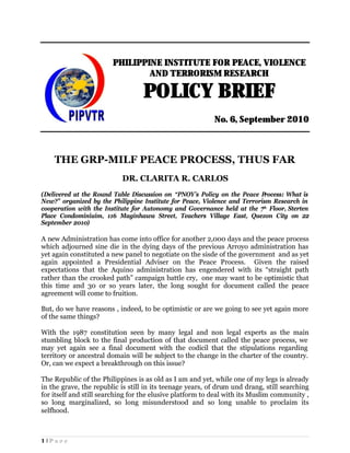 PHILIPPINE INSTITUTE FOR PEACE, VIOLENCE
                                AND TERRORISM RESEARCH

                                   POLICY BRIEF
                                                           No. 6, September 2010



    THE GRP-MILF PEACE PROCESS, THUS FAR
                           DR. CLARITA R. CARLOS
(Delivered at the Round Table Discussion on “PNOY’s Policy on the Peace P  rocess: What is
New?” organized by the Philippine Institute for Peace, Violence and Terrorism Research in
cooperation with the Institute for Autonomy and Governance held at the 7th Floor, Sterten
Place Condominiuim, 116 Maginhawa Street, Teachers Village East, Quezon City on 22
September 2010)

A new Administration has come into office for another 2,000 days and the peace process
which adjourned sine die in the dying days of the previous Arroyo administration has
yet again constituted a new panel to negotiate on the sisde of the government and as yet
again appointed a Presidential Adviser on the Peace Process. Given the raised
expectations that the Aquino administration has engendered with its “straight path
rather than the crooked path” campaign battle cry, one may want to be optimistic that
this time and 30 or so years later, the long sought for document called the peace
agreement will come to fruition.

But, do we have reasons , indeed, to be optimistic or are we going to see yet again more
of the same things?

With the 1987 constitution seen by many legal and non legal experts as the main
stumbling block to the final production of that document called the peace process, we
may yet again see a final document with the codicil that the stipulations regarding
territory or ancestral domain will be subject to the change in the charter of the country.
Or, can we expect a breakthrough on this issue?

The Republic of the Philippines is as old as I am and yet, while one of my legs is already
in the grave, the republic is still in its teenage years, of drum und drang, still searching
for itself and still searching for the elusive platform to deal with its Muslim community ,
so long marginalized, so long misunderstood and so long unable to proclaim its
selfhood.



1|Page
 