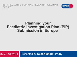 2 0 11 P E D I AT R I C C L I N I C A L R E S E A R C H W E B I N A R
  SERIES




                 Planning your
       Paediatric Investigation Plan (PIP)
            Submission in Europe




March 16, 2011 Presented by Susan Bhatti, Ph.D.
 