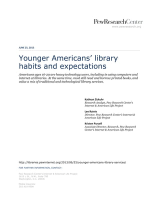 www.pewresearch.org
JUNE 25, 2013
Younger Americans’ library
habits and expectations
Americans ages 16-29 are heavy technology users, including in using computers and
internet at libraries. At the same time, most still read and borrow printed books, and
value a mix of traditional and technological library services.
Kathryn Zickuhr
Research Analyst, Pew Research Center’s
Internet & American Life Project
Lee Rainie
Director, Pew Research Center’s Internet &
American Life Project
Kristen Purcell
Associate Director, Research, Pew Research
Center’s Internet & American Life Project
http://libraries.pewinternet.org/2013/06/25/younger-americans-library-services/
FOR FURTHER INFORMATION, CONTACT:
Pew Research Center’s Internet & American Life Project
1615 L St., N.W., Suite 700
Washington, D.C. 20036
Media Inquiries:
202.419.4500
 