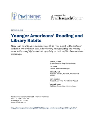 OCTOBER 23, 2012



Younger Americans’ Reading and
Library Habits
More than eight in ten Americans ages 16-29 read a book in the past year,
and six in ten used their local public library. Many say they are reading
more in the era of digital content, especially on their mobile phones and on
computers.


                                                         Kathryn Zickuhr
                                                         Research Analyst, Pew Internet Project
                                                         Lee Rainie
                                                         Director, Pew Internet Project
                                                         Kristen Purcell
                                                         Associate Director, Research, Pew Internet
                                                         Project
                                                         Mary Madden
                                                         Research Associate, Pew Internet Project
                                                         Joanna Brenner
                                                         Web Coordinator, Pew Internet Project




Pew Research Center’s Internet & American Life Project
1615 L St., NW – Suite 700
Washington, D.C. 20036
Phone: 202-419-4500


http://libraries.pewinternet.org/2012/10/23/younger-americans-reading-and-library-habits/
 
