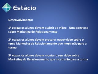 Desenvolvimento:
1ª etapa: os alunos devem assistir ao vídeo - Uma conversa
sobre Marketing de Relacionamento
2ª etapa: os alunos devem procurar outro vídeo sobre o
tema Marketing de Relacionamento que mostrarão para a
turma
3ª etapa: os alunos devem montar o seu vídeo sobre
Marketing de Relacionamento que mostrarão para a turma