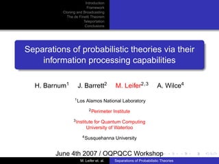 Introduction
                        Framework
          Cloning and Broadcasting
            The de Finetti Theorem
                      Teleportation
                       Conclusions




Separations of probabilistic theories via their
    information processing capabilities

  H. Barnum1      J. Barrett2            M. Leifer2,3             A. Wilce4
                 1 Los   Alamos National Laboratory
                          2 Perimeter   Institute
                3 Institute for Quantum Computing
                         University of Waterloo
                     4 Susquehanna       University


        June 4th 2007 / OQPQCC Workshop
                    M. Leifer et. al.   Separations of Probabilistic Theories
 