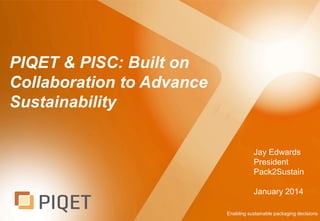 PIQET & PISC: Built on
Collaboration to Advance
Sustainability
Jay Edwards
President
Pack2Sustain
January 2014
Enabling sustainable packaging decisions

 