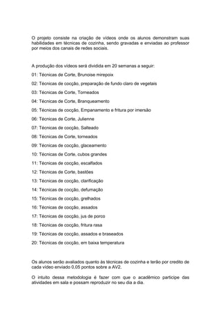 O projeto consiste na criação de vídeos onde os alunos demonstram suas
habilidades em técnicas de cozinha, sendo gravadas e enviadas ao professor
por meios dos canais de redes sociais.
A produção dos vídeos será dividida em 20 semanas a seguir:
01: Técnicas de Corte, Brunoise mirepoix
02: Técnicas de cocção, preparação de fundo claro de vegetais
03: Técnicas de Corte, Torneados
04: Técnicas de Corte, Branqueamento
05: Técnicas de cocção, Empanamento e fritura por imersão
06: Técnicas de Corte, Julienne
07: Técnicas de cocção, Salteado
08: Técnicas de Corte, torneados
09: Técnicas de cocção, glaceamento
10: Técnicas de Corte, cubos grandes
11: Técnicas de cocção, escalfados
12: Técnicas de Corte, bastões
13: Técnicas de cocção, clarificação
14: Técnicas de cocção, defumação
15: Técnicas de cocção, grelhados
16: Técnicas de cocção, assados
17: Técnicas de cocção, jus de porco
18: Técnicas de cocção, fritura rasa
19: Técnicas de cocção, assados e braseados
20: Técnicas de cocção, em baixa temperatura
Os alunos serão avaliados quanto às técnicas de cozinha e terão por credito de
cada vídeo enviado 0,05 pontos sobre a AV2.
O intuito dessa metodologia é fazer com que o acadêmico participe das
atividades em sala e possam reproduzir no seu dia a dia.
 
