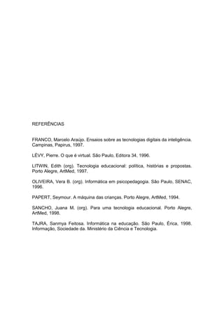 REFERÊNCIAS
FRANCO, Marcelo Araújo. Ensaios sobre as tecnologias digitais da inteligência.
Campinas, Papirus, 1997.
LÉVY, Pierre. O que é virtual. São Paulo, Editora 34, 1996.
LITWIN, Edith (org). Tecnologia educacional: política, histórias e propostas.
Porto Alegre, ArtMed, 1997.
OLIVEIRA, Vera B. (org). Informática em psicopedagogia. São Paulo, SENAC,
1996.
PAPERT, Seymour. A máquina das crianças. Porto Alegre, ArtMed, 1994.
SANCHO, Juana M. (org). Para uma tecnologia educacional. Porto Alegre,
ArtMed, 1998.
TAJRA, Sanmya Feitosa. Informática na educação. São Paulo, Érica, 1998.
Informação, Sociedade da. Ministério da Ciência e Tecnologia.
 