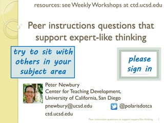 Peer instructions questions that support expert-like thinking 
1 
Peer instruction questions to support expert-like thinking 
Peter Newbury Center for Teaching Development, University of California, San Diego 
pnewbury@ucsd.edu @polarisdotca 
ctd.ucsd.edu 
resources: see Weekly Workshops at ctd.ucsd.edu 
please sign in 
try to sit with others in your subject area  