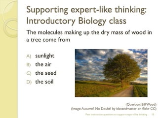 Supporting expert-like thinking: Introductory Biology class 
The molecules making up the dry mass of wood in a tree come from 
A)sunlight 
B)the air 
C)the seed 
D)the soil 
Peer instruction questions to support expert-like thinking 
10 
(Question: Bill Wood) 
(Image: Autumn? No Doubt! by blavandmaster on flickr CC)  