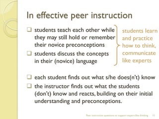In effective peer instruction 
students teach each other while they may still hold or remember their novice preconceptions 
students discuss the concepts in their (novice) language 
each student finds out what s/he does(n’t) know 
the instructor finds out what the students (don’t) know and reacts, building on their initial understanding and preconceptions. 
Peer instruction questions to support expert-like thinking 
11 
students learn and practice how to think, communicate like experts  