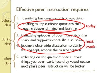 Effective peer instruction requires 
1.identifying key concepts, misconceptions 
2.creating multiple-choice questions that require deeper thinking and learning 
3.facilitating episodes of peer instruction that spark and support expert-like discussion 
4.leading a class-wide discussion to clarify the concept, resolve the misconception 
5.reflecting on the question: note curious things you overheard, how they voted, etc. so next year’s peer instruction will be better 
Peer instruction questions to support expert-like thinking 
18 
before 
class 
during 
class 
after 
class 
today 
next week  