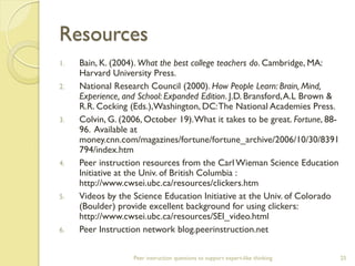 Resources 
1.Bain, K. (2004). What the best college teachers do. Cambridge, MA: Harvard University Press. 
2.National Research Council (2000). How People Learn: Brain, Mind, Experience, and School: Expanded Edition. J.D. Bransford, A.L Brown & R.R. Cocking (Eds.),Washington, DC: The National Academies Press. 
3.Colvin, G. (2006, October 19). What it takes to be great. Fortune, 88- 96. Available at money.cnn.com/magazines/fortune/fortune_archive/2006/10/30/8391794/index.htm 
4.Peer instruction resources from the Carl Wieman Science Education Initiative at the Univ. of British Columbia : http://www.cwsei.ubc.ca/resources/clickers.htm 
5.Videos by the Science Education Initiative at the Univ. of Colorado (Boulder) provide excellent background for using clickers: http://www.cwsei.ubc.ca/resources/SEI_video.html 
6.Peer Instruction network blog.peerinstruction.net 
Peer instruction questions to support expert-like thinking 
25 