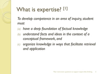 What is expertise? [1] 
To develop competence in an area of inquiry, student must 
(a)have a deep foundation of factual knowledge 
(b)understand facts and ideas in the context of a conceptual framework, and 
(c)organize knowledge in ways that facilitate retrieval and application 
Peer instruction questions to support expert-like thinking 
3  