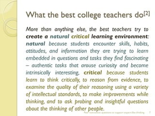 Peer instruction questions to support expert-like thinking 
What the best college teachers do[2] 
More than anything else, the best teachers try to create a natural critical learning environment: natural because students encounter skills, habits, attitudes, and information they are trying to learn embedded in questions and tasks they find fascinating – authentic tasks that arouse curiosity and become intrinsically interesting, critical because students learn to think critically, to reason from evidence, to examine the quality of their reasoning using a variety of intellectual standards, to make improvements while thinking, and to ask probing and insightful questions about the thinking of other people. 
7  