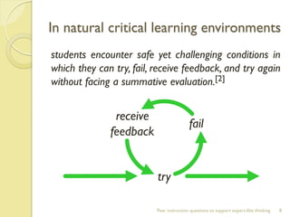 In natural critical learning environments 
students encounter safe yet challenging conditions in which they can try, fail, receive feedback, and try again without facing a summative evaluation.[2] 
Peer instruction questions to support expert-like thinking 
8 
try 
fail 
receive feedback  