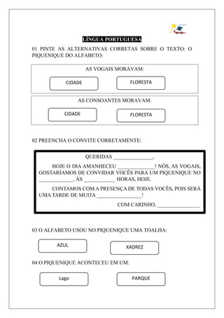 LÍNGUA PORTUGUESA
01 PINTE AS ALTERNATIVAS CORRETAS SOBRE O TEXTO: O
PIQUENIQUE DO ALFABETO:
02 PREENCHA O CONVITE CORRETAMENTE:
03 O ALFABETO USOU NO PIQUENIQUE UMA TOALHA:
04 O PIQUENIQUE ACONTECEU EM UM:
AS VOGAIS MORAVAM:
FLORESTACIDADE
AS CONSOANTES MORAVAM:
CIDADE FLORESTA
QUERIDAS _______________,
HOJE O DIA AMANHECEU ______________! NÓS, AS VOGAIS,
GOSTARÍAMOS DE CONVIDAR VOCÊS PARA UM PIQUENIQUE NO
_____________, ÀS ____________ HORAS, HOJE.
CONTAMOS COM A PRESENÇA DE TODAS VOCÊS, POIS SERÁ
UMA TARDE DE MUITA _________________!
COM CARINHO, ________________.
AZUL XADREZ
Lago PARQUE
 