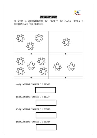 MATEMÁTICA
01 VEJA A QUANTIDADE DE FLORES DE CADA LETRA E
RESPONDA O QUE SE PEDE:
B F
H E
A) QUANTOS FLORES O B TEM?
B) QUANTOS FLORES O F TEM?
C) QUANTOS FLORES O H TEM?
D) QUANTOS FLORES O B TEM?
 