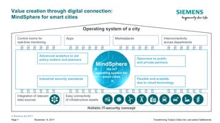 © Siemens AG 2017
November 14, 2017Page 7 Transforming Today's Cities into Low-carbon Settlements
Operating system of a city
Value creation through digital connection:
MindSphere for smart cities
Holistic IT-security concept
AppsControl rooms for
real-time monitoring
Interconnectivity
across departments
Marketplaces
MindSphere
the IoT
operating system for
smart cities
Advanced analytics to aid
policy makers and planners Openness to public
and private partners
Industrial security standards Flexible and scalable
due to cloud technology
Integration of relevant
data sources
Easy connectivity
of infrastructure assets
 