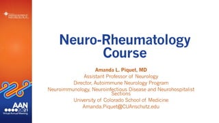 Neuro-Rheumatology
Course
Amanda L. Piquet, MD
Assistant Professor of Neurology
Director, Autoimmune Neurology Program
Neuroimmunology, Neuroinfectious Disease and Neurohospitalist
Sections
University of Colorado School of Medicine
Amanda.Piquet@CUAnschutz.edu
 
