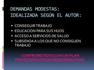 DEMANDAS MODESTAS:
IDEALIZADA SEGÚN EL AUTOR:
   CONSEGUIR TRABAJO
   EDUCACION PARA SUS HIJOS
   ACCESO A SERVICIOS DE SALUD
   SUBSIDIOA A LOS QUE NO CONSIGUEN
    TRABAJO

      COMPROMETIDOS CON UN PLAN
    POLITICO/POLITICAS REDISTRIBUTIVAS
 