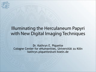 Illuminating the Herculaneum Papyri
with New Digital Imaging Techniques
Dr. Kathryn E. Piquette
Cologne Center for eHumanities, Universität zu Köln
kathryn.piquette@uni-koeln.de
 