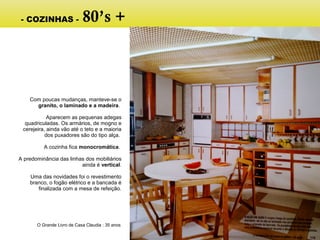 Com poucas mudanças, manteve-se o
granito, o laminado e a madeira.
Aparecem as pequenas adegas
quadriculadas. Os armários, de mogno e
cerejeira, ainda vão até o teto e a maioria
dos puxadores são do tipo alça.
A cozinha fica monocromática.
A predominância das linhas dos mobiliários
ainda é vertical.
Uma das novidades foi o revestimento
branco, o fogão elétrico e a bancada é
finalizada com a mesa de refeição.
O Grande Livro de Casa Claudia : 35 anos
- COZINHAS - 80’s +
 