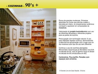 Época de grandes mudanças. Primeiras
aparições do Corian que permite moldar a
bancada por inteiro, os revestimentos cerâmicos
começam a aparecer em composições de
mosaicos.
Valorização do projeto luminotécnico com uso
de diferentes lâmpadas e diferentes projetos
para as partes da cozinha.
Preocupação com iluminação natural. O uso
para refeições rápidas continua, demonstrando
a idéia fixa da aproximação com o lugar que um
dia mostrava outro tipo de uso bem diferente.
Continua o uso de cozinhas planejadas.
Microondas e lava-louças já difundidos nos EUA
na década de 50, mas só ganhou força no Brasil
na década de 90 (introduzidos em 80).
Cantoneiras. Pau-marfim. Paredes com
espaços sem armários.
O Grande Livro de Casa Claudia : 35 anos
- COZINHAS - 90’s +
 