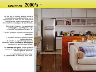 No final dos 90 surgiram algumas poucas e
tímidas idéias de junção da cozinha com o
espaço social da casa, mas nos anos 2000 a
cozinha ganhou essa grande mudança, se
tornando também o espaço de convivência.
Cozinhar é um prazer e é uma atitude de
socialização. A cozinha ganhou arte.
Os homens migraram com força pra lá.
E muitas ganharam projetos marcantemente
masculinos.
A tecnologia trouxe equipamentos antes
nunca imaginados.
Os projetos de arquitetura agora devem
perceber e pensar nos avanços tecnológicos
que a cozinha ganhou nessa década.
Os materiais são nobres, muitas vezes os
mesmos do living. Objetos e revestimentos
artísticos ganham destaque.
As madeiras continuam presentes.
As certificadas e de demolição ainda mais.
- COZINHAS - 2000’s +
 