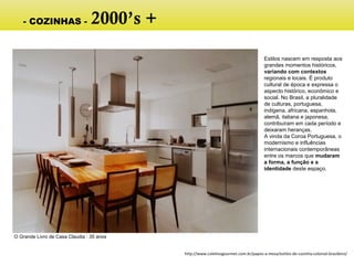 Estilos nascem em resposta aos
grandes momentos históricos,
variando com contextos
regionais e locais. É produto
cultural de época e expressa o
aspecto histórico, econômico e
social. No Brasil, a pluralidade
de culturas, portuguesa,
indígena, africana, espanhola,
alemã, italiana e japonesa,
contribuíram em cada período e
deixaram heranças.
A vinda da Coroa Portuguesa, o
modernismo e influências
internacionais contemporâneas
entre os marcos que mudaram
a forma, a função e a
identidade deste espaço.
O Grande Livro de Casa Claudia : 35 anos
http://www.coletivogourmet.com.br/papos-a-mesa/estilos-de-cozinha-colonial-brasileiro/
- COZINHAS - 2000’s +
Porcelanato claro, madeira teca.
Fácil de limpar e generosos
espaços para circular e estar.
 