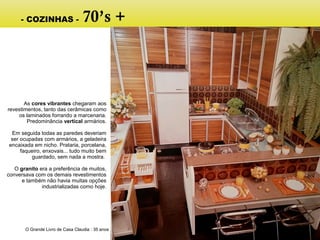 O Grande Livro de Casa Claudia : 35 anos
As cores vibrantes chegaram aos
revestimentos, tanto das cerâmicas como
os laminados forrando a marcenaria.
Predominância vertical armários.
Em seguida todas as paredes deveriam
ser ocupadas com armários, a geladeira
encaixada em nicho. Prataria, porcelana,
faqueiro, enxovais... tudo muito bem
guardado, sem nada a mostra.
O granito era a preferência de muitos,
conversava com os demais revestimentos
e também não havia muitas opções
industrializadas como hoje.
- COZINHAS - 70’s +
 
