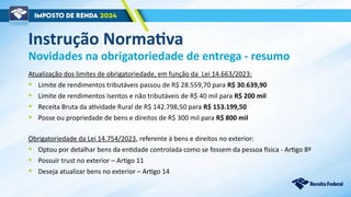 Instrução Normativa
Atualização dos limites de obrigatoriedade, em função da Lei 14.663/2023:
• Limite de rendimentos tributáveis passou de R$ 28.559,70 para R$ 30.639,90
• Limite de rendimentos isentos e não tributáveis de R$ 40 mil para R$ 200 mil
• Receita Bruta da atividade Rural de R$ 142.798,50 para R$ 153.199,50
• Posse ou propriedade de bens e direitos de R$ 300 mil para R$ 800 mil
Novidades na obrigatoriedade de entrega - resumo
Obrigatoriedade da Lei 14.754/2023, referente à bens e direitos no exterior:
• Optou por detalhar bens da entidade controlada como se fossem da pessoa física - Artigo 8º
• Possuir trust no exterior – Artigo 11
• Deseja atualizar bens no exterior – Artigo 14
 