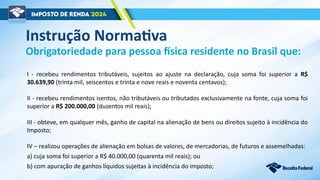 Obrigatoriedade para pessoa física residente no Brasil que:
I - recebeu rendimentos tributáveis, sujeitos ao ajuste na declaração, cuja soma foi superior a R$
30.639,90 (trinta mil, seiscentos e trinta e nove reais e noventa centavos);
II - recebeu rendimentos isentos, não tributáveis ou tributados exclusivamente na fonte, cuja soma foi
superior a R$ 200.000,00 (duzentos mil reais);
III - obteve, em qualquer mês, ganho de capital na alienação de bens ou direitos sujeito à incidência do
Imposto;
IV – realizou operações de alienação em bolsas de valores, de mercadorias, de futuros e assemelhadas:
a) cuja soma foi superior a R$ 40.000,00 (quarenta mil reais); ou
b) com apuração de ganhos líquidos sujeitas à incidência do imposto;
Instrução Normativa
 
