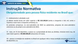 V - relativamente à atividade rural:
a) obteve receita bruta em valor superior a R$ 153.199,50 (cento e cinquenta e três mil, cento e
noventa e nove reais e cinquenta centavos); ou
b) pretenda compensar, no ano-calendário de 2023 ou posteriores, prejuízos de anos-calendário
anteriores ou do próprio ano-calendário de 2023;
VI - teve, em 31 de dezembro, a posse ou a propriedade de bens ou direitos, inclusive terra nua, de
valor total superior a R$ 800.000,00 (oitocentos mil reais);
VII - passou à condição de residente no Brasil em qualquer mês e nessa condição encontrava-se em 31
de dezembro; ou
Obrigatoriedade para pessoa física residente no Brasil que:
Instrução Normativa
 