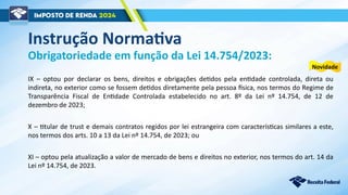 IX – optou por declarar os bens, direitos e obrigações detidos pela entidade controlada, direta ou
indireta, no exterior como se fossem detidos diretamente pela pessoa física, nos termos do Regime de
Transparência Fiscal de Entidade Controlada estabelecido no art. 8º da Lei nº 14.754, de 12 de
dezembro de 2023;
X – titular de trust e demais contratos regidos por lei estrangeira com características similares a este,
nos termos dos arts. 10 a 13 da Lei nº 14.754, de 2023; ou
XI – optou pela atualização a valor de mercado de bens e direitos no exterior, nos termos do art. 14 da
Lei nº 14.754, de 2023.
Obrigatoriedade em função da Lei 14.754/2023:
Novidade
Instrução Normativa
 