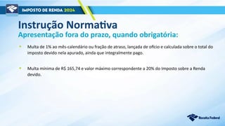 Apresentação fora do prazo, quando obrigatória:
• Multa de 1% ao mês-calendário ou fração de atraso, lançada de ofício e calculada sobre o total do
imposto devido nela apurado, ainda que integralmente pago.
• Multa mínima de R$ 165,74 e valor máximo correspondente a 20% do Imposto sobre a Renda
devido.
Instrução Normativa
 