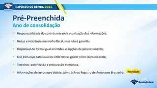 Ano de consolidação
• Responsabilidade do contribuinte pela atualização das informações;
• Reduz a incidência em malha fiscal, mas não é garantia;
• Disponível de forma igual em todas as opções de preenchimento;
• Uso exclusivo para usuários com contas gov.br níveis ouro ou prata;
• Terceiros: autorização e procuração eletrônica;
• Informações de aeronaves obtidas junto à Anac Registro de Aeronaves Brasileiro.
Pré-Preenchida
Novidade
 